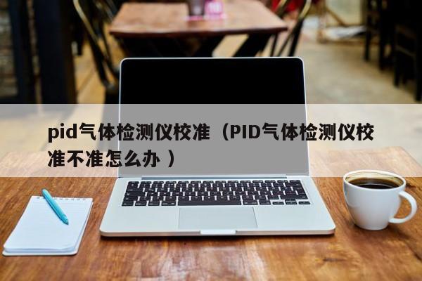 pid氣體檢測儀校準（PID氣體檢測儀校準不準怎么辦 ）